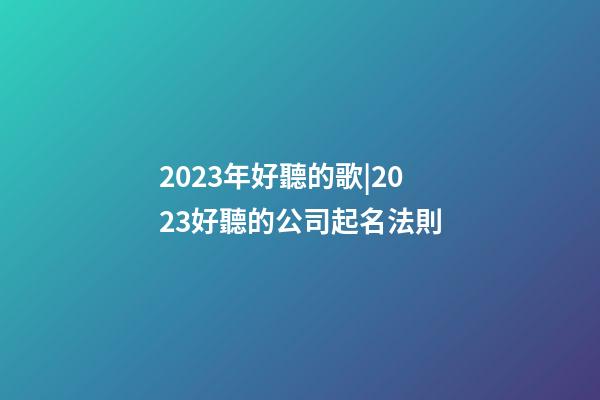 2023年好聽的歌|2023好聽的公司起名法則-第1張-公司起名-玄機派